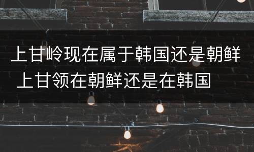 上甘岭现在属于韩国还是朝鲜 上甘领在朝鲜还是在韩国