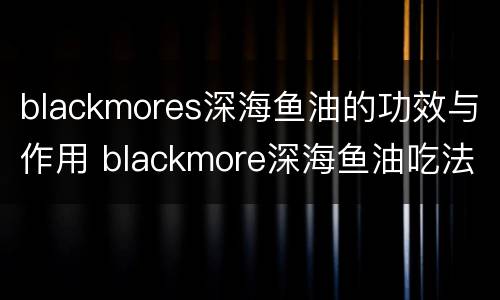 blackmores深海鱼油的功效与作用 blackmore深海鱼油吃法