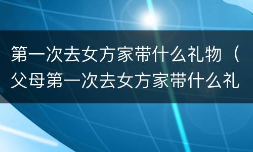 第一次去女方家带什么礼物（父母第一次去女方家带什么礼物）