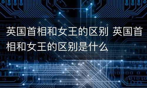 英国首相和女王的区别 英国首相和女王的区别是什么