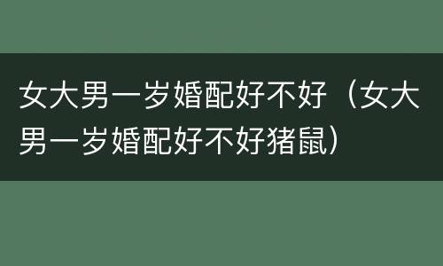女大男一岁婚配好不好（女大男一岁婚配好不好猪鼠）