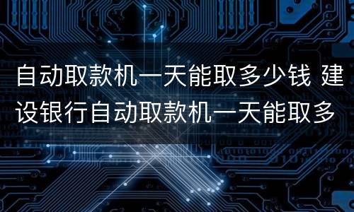 自动取款机一天能取多少钱 建设银行自动取款机一天能取多少钱