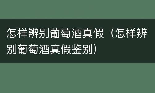 怎样辨别葡萄酒真假（怎样辨别葡萄酒真假鉴别）