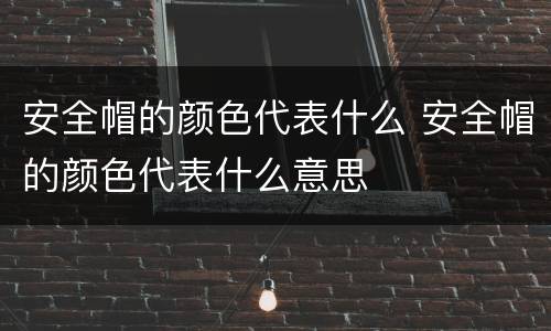 安全帽的颜色代表什么 安全帽的颜色代表什么意思