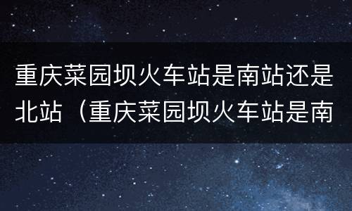 重庆菜园坝火车站是南站还是北站（重庆菜园坝火车站是南站还是北站啊）