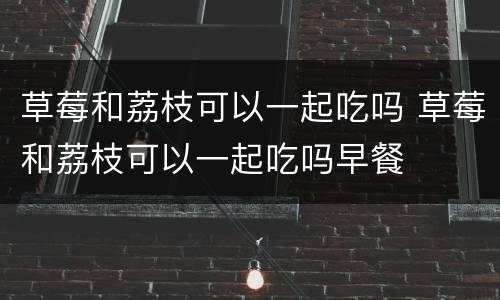 草莓和荔枝可以一起吃吗 草莓和荔枝可以一起吃吗早餐