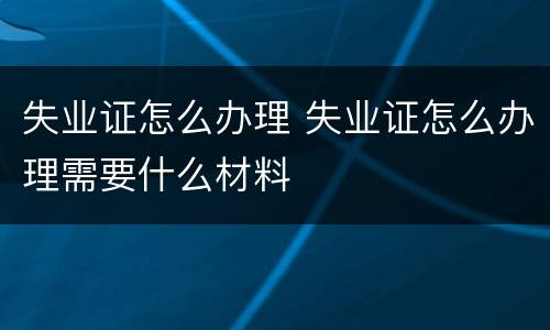 失业证怎么办理 失业证怎么办理需要什么材料