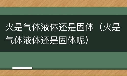 火是气体液体还是固体（火是气体液体还是固体呢）
