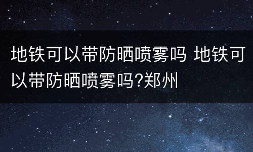地铁可以带防晒喷雾吗 地铁可以带防晒喷雾吗?郑州