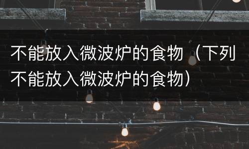 不能放入微波炉的食物（下列不能放入微波炉的食物）