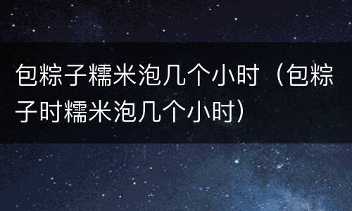 包粽子糯米泡几个小时（包粽子时糯米泡几个小时）