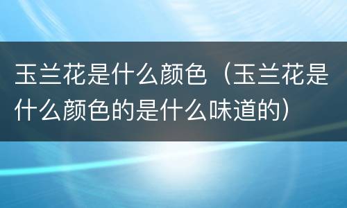 玉兰花是什么颜色（玉兰花是什么颜色的是什么味道的）