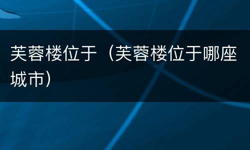 芙蓉楼位于（芙蓉楼位于哪座城市）