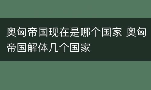 奥匈帝国现在是哪个国家 奥匈帝国解体几个国家