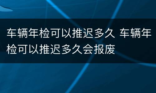 车辆年检可以推迟多久 车辆年检可以推迟多久会报废