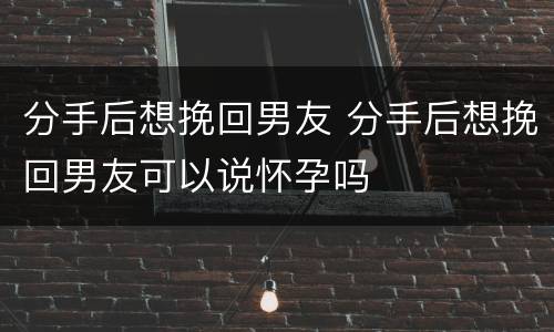 分手后想挽回男友 分手后想挽回男友可以说怀孕吗