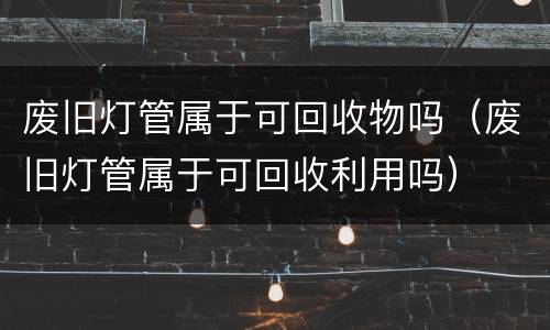 废旧灯管属于可回收物吗（废旧灯管属于可回收利用吗）