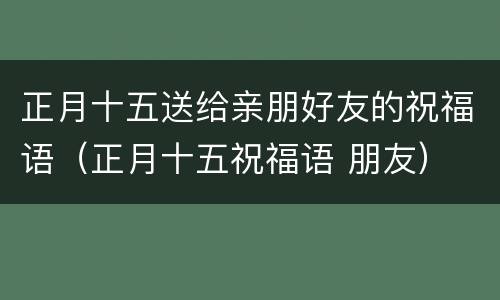 正月十五送给亲朋好友的祝福语（正月十五祝福语 朋友）