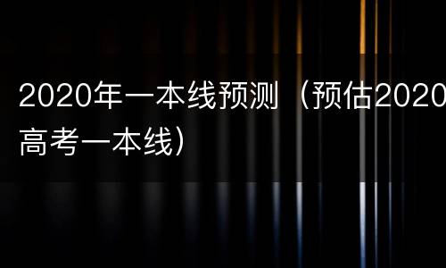 2020年一本线预测（预估2020高考一本线）