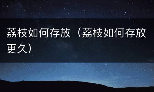 荔枝如何存放（荔枝如何存放更久）