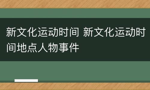 新文化运动时间 新文化运动时间地点人物事件