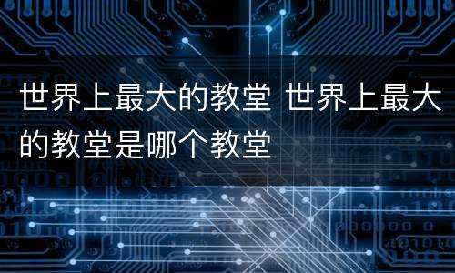 世界上最大的教堂 世界上最大的教堂是哪个教堂