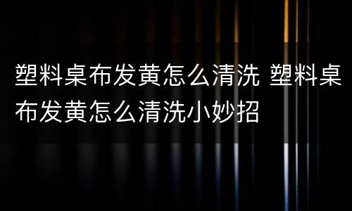 塑料桌布发黄怎么清洗 塑料桌布发黄怎么清洗小妙招