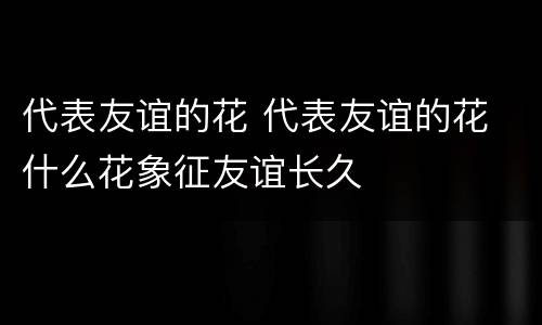 代表友谊的花 代表友谊的花 什么花象征友谊长久