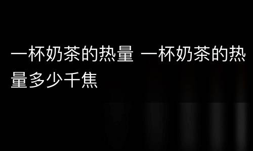 一杯奶茶的热量 一杯奶茶的热量多少千焦