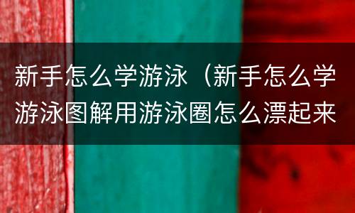 新手怎么学游泳（新手怎么学游泳图解用游泳圈怎么漂起来）