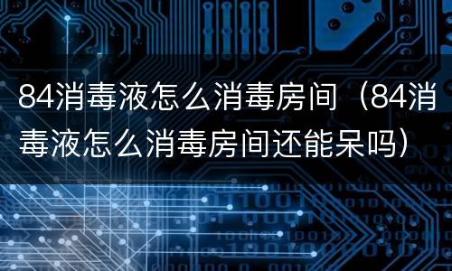 84消毒液怎么消毒房间（84消毒液怎么消毒房间还能呆吗）