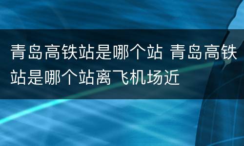 青岛高铁站是哪个站 青岛高铁站是哪个站离飞机场近