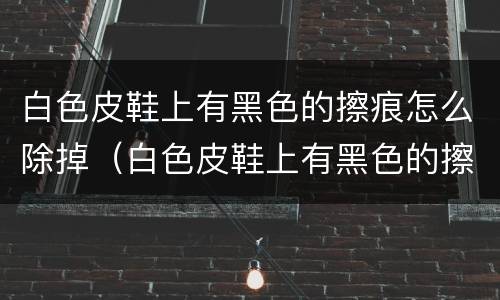 白色皮鞋上有黑色的擦痕怎么除掉（白色皮鞋上有黑色的擦痕怎么除掉呢）