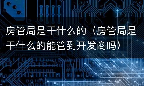 房管局是干什么的（房管局是干什么的能管到开发商吗）
