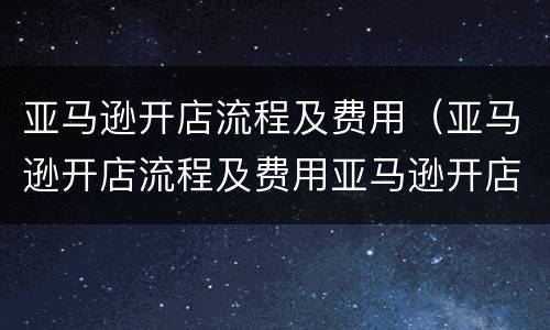亚马逊开店流程及费用（亚马逊开店流程及费用亚马逊开店）