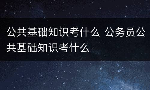 公共基础知识考什么 公务员公共基础知识考什么
