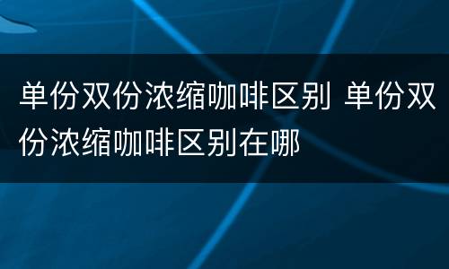 单份双份浓缩咖啡区别 单份双份浓缩咖啡区别在哪