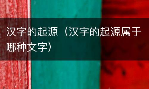 汉字的起源（汉字的起源属于哪种文字）