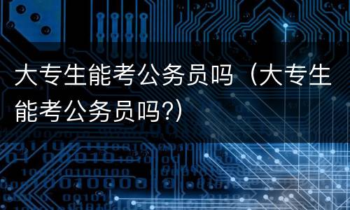 大专生能考公务员吗（大专生能考公务员吗?）