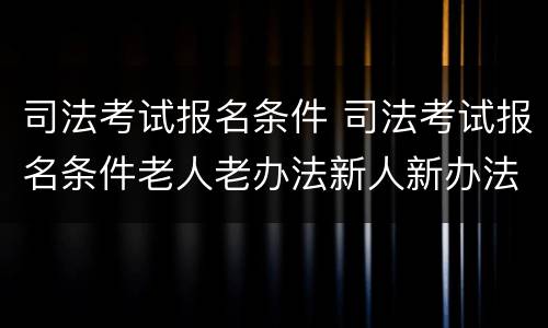 司法考试报名条件 司法考试报名条件老人老办法新人新办法
