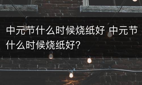 中元节什么时候烧纸好 中元节什么时候烧纸好?