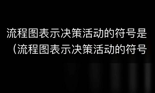 流程图表示决策活动的符号是（流程图表示决策活动的符号是什么）