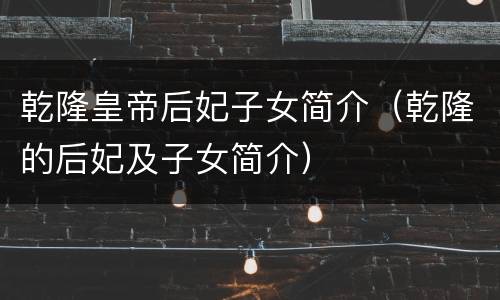 乾隆皇帝后妃子女简介（乾隆的后妃及子女简介）