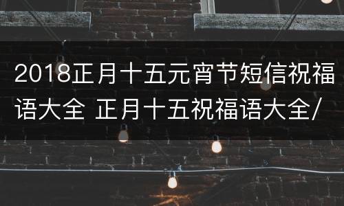 2018正月十五元宵节短信祝福语大全 正月十五祝福语大全/元宵节祝福语