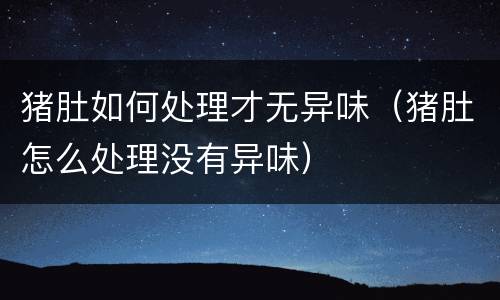 猪肚如何处理才无异味（猪肚怎么处理没有异味）