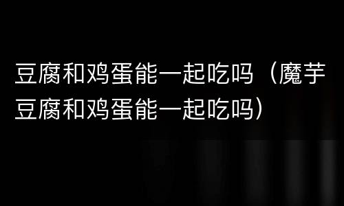 豆腐和鸡蛋能一起吃吗（魔芋豆腐和鸡蛋能一起吃吗）