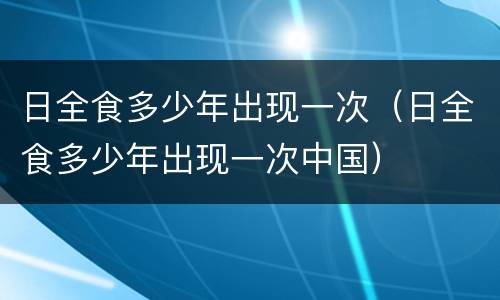 日全食多少年出现一次（日全食多少年出现一次中国）