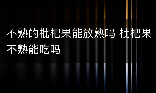 不熟的枇杷果能放熟吗 枇杷果不熟能吃吗
