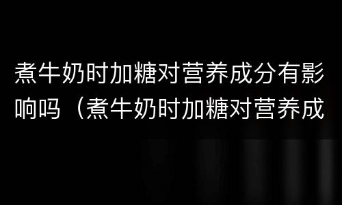 煮牛奶时加糖对营养成分有影响吗（煮牛奶时加糖对营养成分有影响吗对吗）