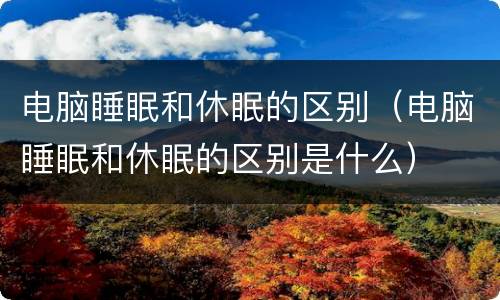 电脑睡眠和休眠的区别（电脑睡眠和休眠的区别是什么）